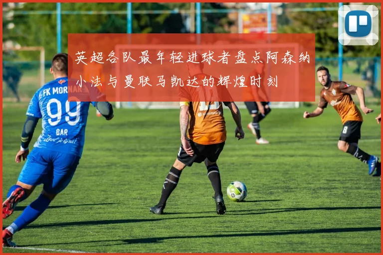 英超各队最年轻进球者盘点阿森纳小法与曼联马凯达的辉煌时刻