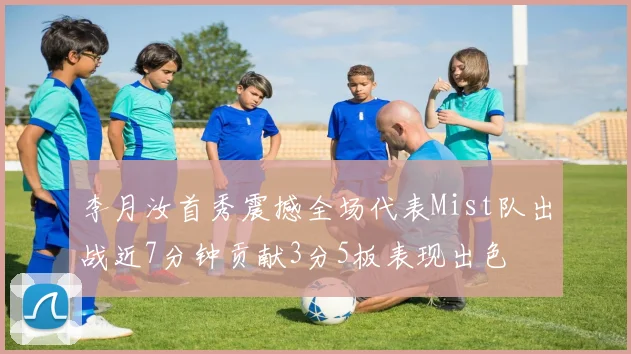 李月汝首秀震撼全场代表Mist队出战近7分钟贡献3分5板表现出色