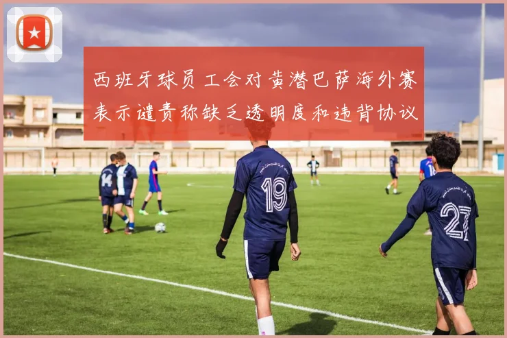 西班牙球员工会对黄潜巴萨海外赛表示谴责称缺乏透明度和违背协议