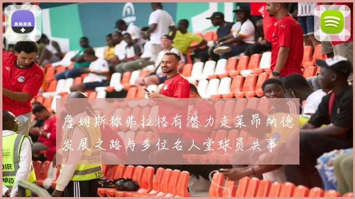 詹姆斯称弗拉格有潜力走莱昂纳德发展之路与多位名人堂球员共事