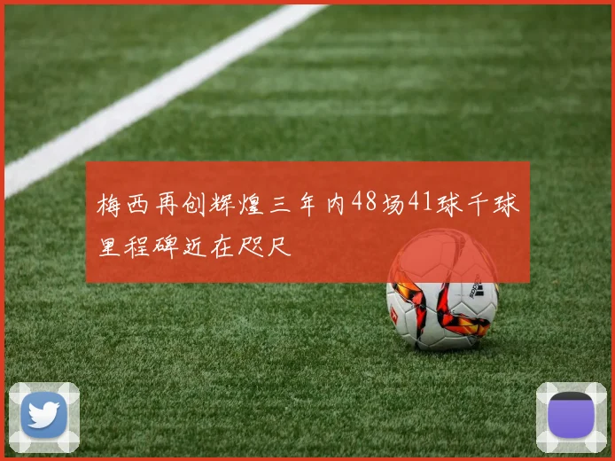 梅西再创辉煌三年内48场41球千球里程碑近在咫尺
