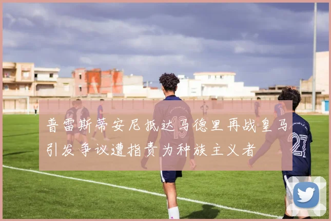 普雷斯蒂安尼抵达马德里再战皇马引发争议遭指责为种族主义者