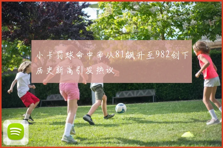 小卡罚球命中率从81飙升至982创下历史新高引发热议