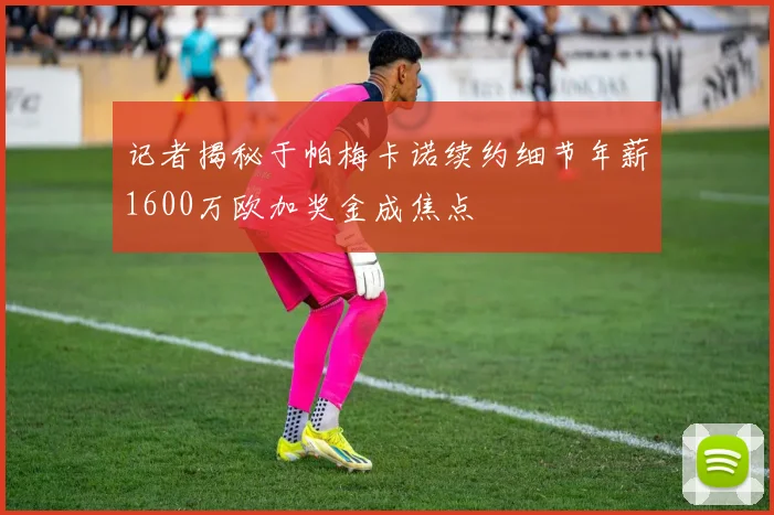 记者揭秘于帕梅卡诺续约细节年薪1600万欧加奖金成焦点