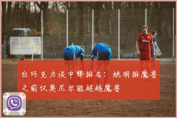 白巧克力谈中锋排名：姚明排魔兽之前仅奥尼尔能超越魔兽