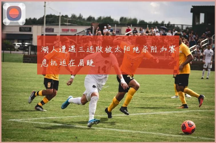 湖人遭遇三连败被太阳绝杀附加赛危机迫在眉睫