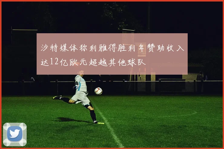沙特媒体称利雅得胜利年赞助收入达12亿欧元超越其他球队