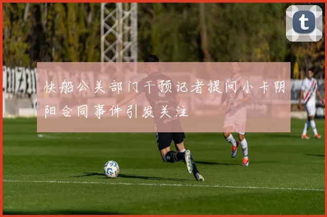 快船公关部门干预记者提问小卡阴阳合同事件引发关注