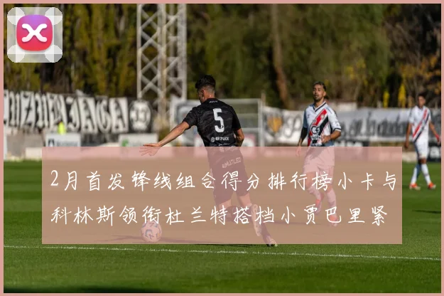2月首发锋线组合得分排行榜小卡与科林斯领衔杜兰特搭档小贾巴里紧随其后