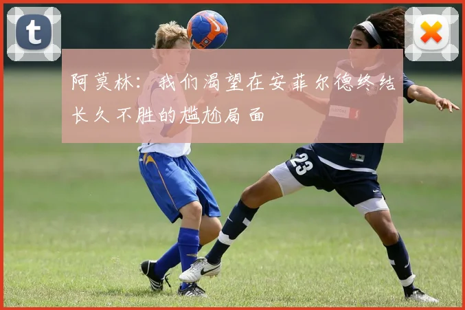 阿莫林：我们渴望在安菲尔德终结长久不胜的尴尬局面