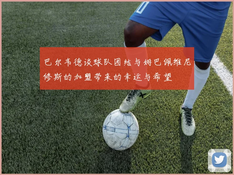 巴尔韦德谈球队团结与姆巴佩维尼修斯的加盟带来的幸运与希望
