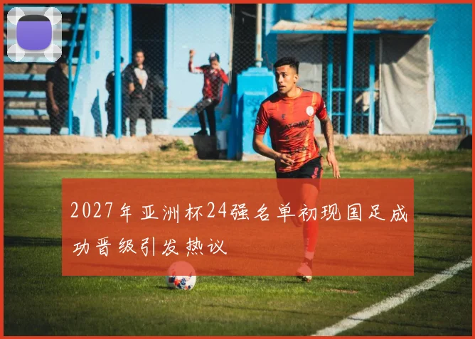 2027年亚洲杯24强名单初现国足成功晋级引发热议