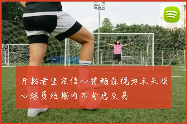 开拓者坚定信心将瀚森视为未来核心球员短期内不考虑交易