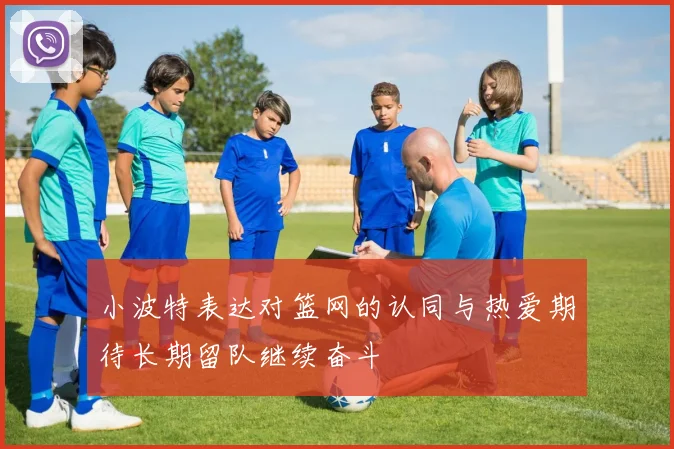 小波特表达对篮网的认同与热爱期待长期留队继续奋斗