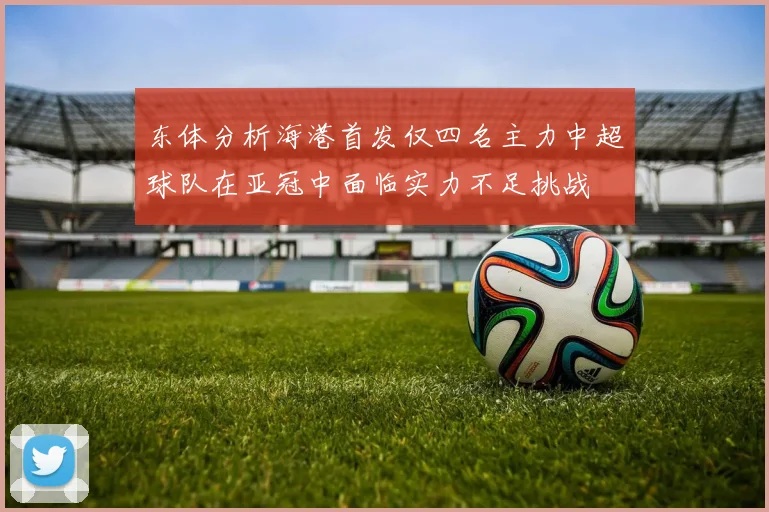 东体分析海港首发仅四名主力中超球队在亚冠中面临实力不足挑战