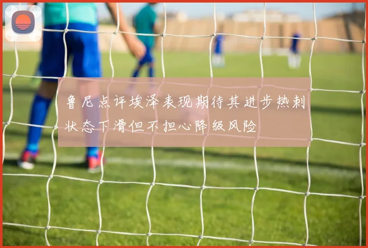 鲁尼点评埃泽表现期待其进步热刺状态下滑但不担心降级风险