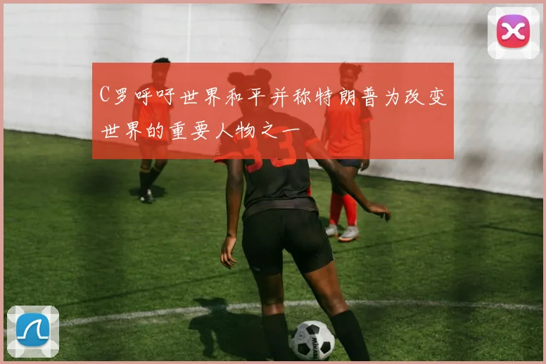 C罗呼吁世界和平并称特朗普为改变世界的重要人物之一