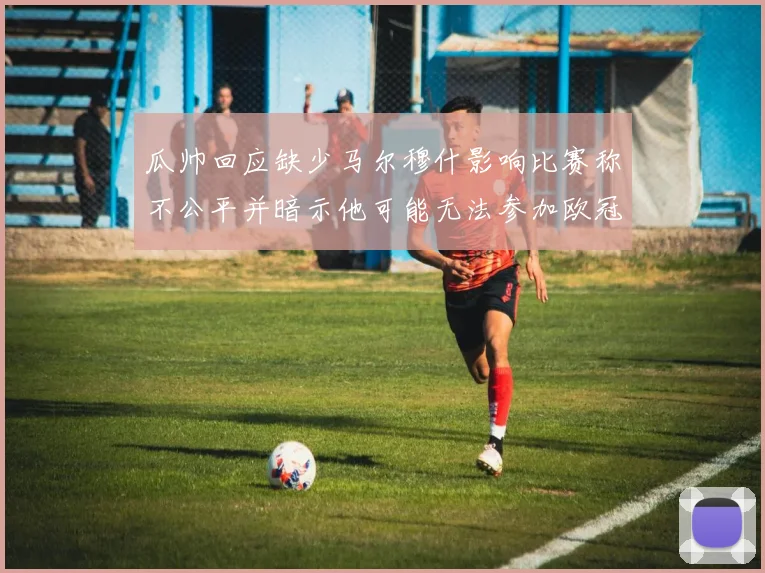 瓜帅回应缺少马尔穆什影响比赛称不公平并暗示他可能无法参加欧冠