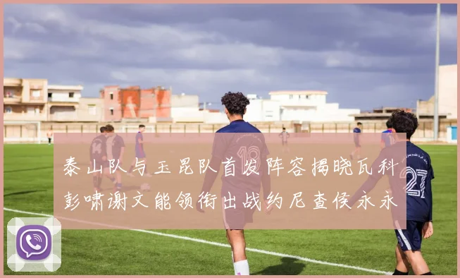 泰山队与玉昆队首发阵容揭晓瓦科彭啸谢文能领衔出战约尼查侯永永参赛