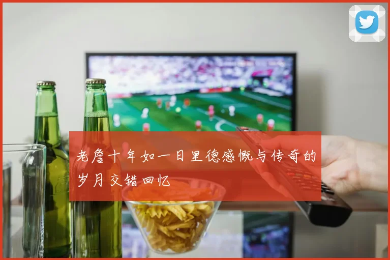老詹十年如一日里德感慨与传奇的岁月交错回忆