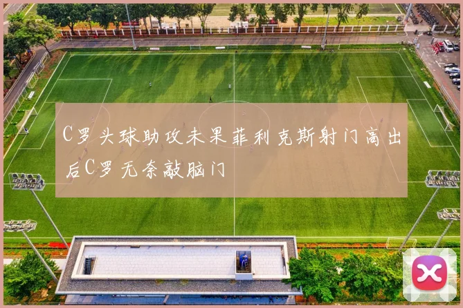 C罗头球助攻未果菲利克斯射门高出后C罗无奈敲脑门