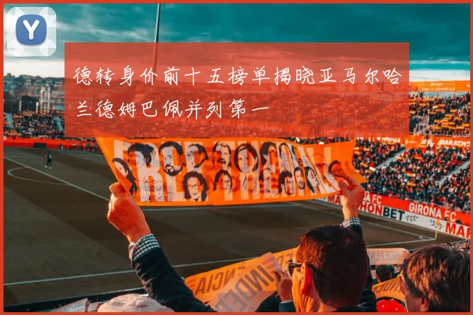 德转身价前十五榜单揭晓亚马尔哈兰德姆巴佩并列第一