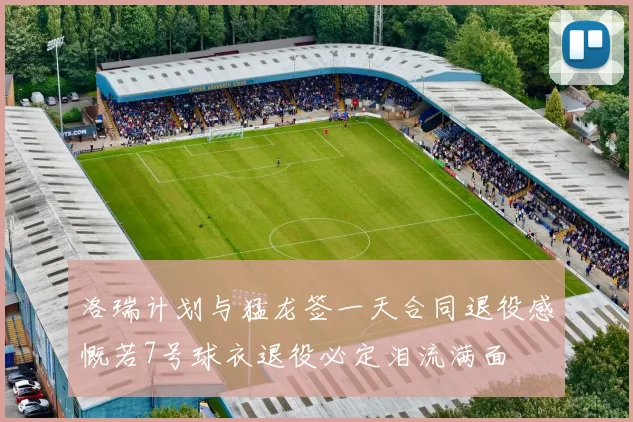 洛瑞计划与猛龙签一天合同退役感慨若7号球衣退役必定泪流满面