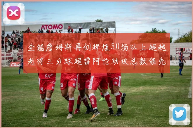 全能詹姆斯再创辉煌50场以上超越老将三分球超雷阿伦助攻总数领先隆多
