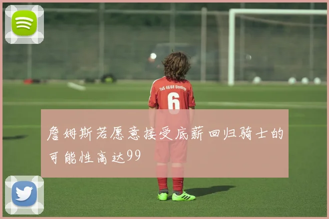 詹姆斯若愿意接受底薪回归骑士的可能性高达99